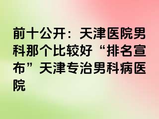 前十公开:天津医院男科那个比较好“排名宣布”天津专治男科病医院