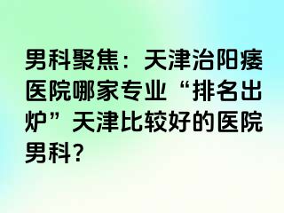 男科聚焦:天津治阳痿医院哪家专业“排名出炉”天津比较好的医院男科?
