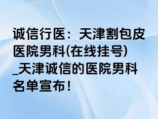 诚信行医：天津割包皮医院男科(在线挂号)_天津诚信的医院男科名单宣布！