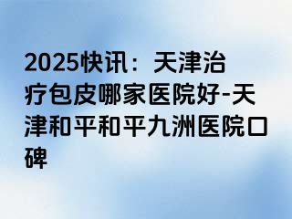 2025快讯：天津治疗包皮哪家医院好-天津和平和平九洲医院口碑