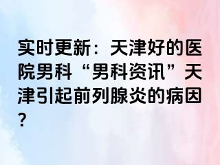 实时更新:天津好的医院男科“男科资讯”天津引起前列腺炎的病因?