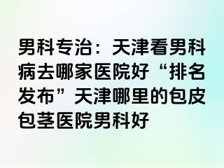 男科专治:天津看男科病去哪家医院好“排名发布”天津哪里的包皮包茎医院男科好