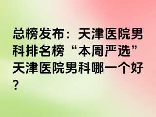 总榜发布:天津医院男科排名榜“本周严选”天津医院男科哪一个好?