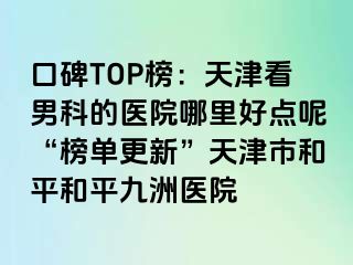 口碑TOP榜:天津看男科的医院哪里好点呢“榜单更新”天津市和平和平九洲医院