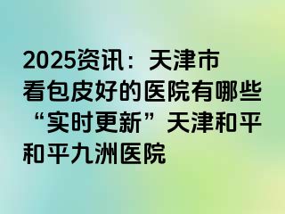 2025资讯:天津市看包皮好的医院有哪些“实时更新”天津和平和平九洲医院