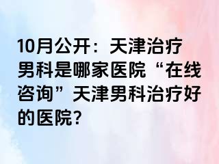 10月公开:天津治疗男科是哪家医院“在线咨询”天津男科治疗好的医院?