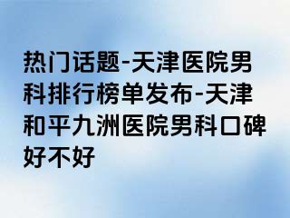 热门话题-天津医院男科排行榜单发布-天津和平九洲医院男科口碑好不好