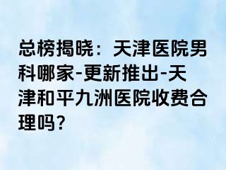 总榜揭晓:天津医院男科哪家-更新推出-天津和平九洲医院收费合理吗?