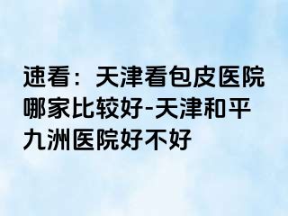 速看:天津看包皮医院哪家比较好-天津和平九洲医院好不好