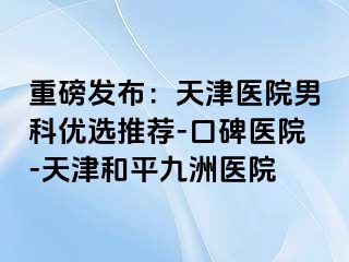 重磅发布:天津医院男科优选推荐-口碑医院-天津和平九洲医院