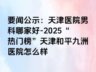 要闻公示:天津医院男科哪家好-2025“热门榜”天津和平九洲医院怎么样