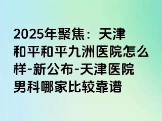 2025年聚焦:天津和平和平九洲医院怎么样-新公布-天津医院男科哪家比较靠谱