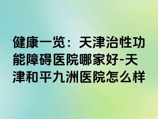 健康一览:天津治性功能障碍医院哪家好-天津和平九洲医院怎么样