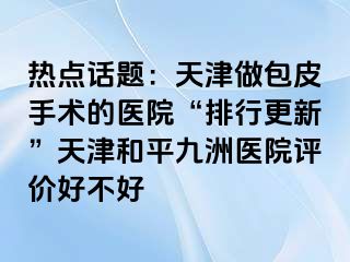 热点话题:天津做包皮手术的医院“排行更新”天津和平九洲医院评价好不好