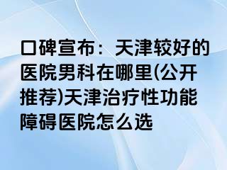 口碑宣布：天津较好的医院男科在哪里(公开推荐)天津治疗性功能障碍医院怎么选