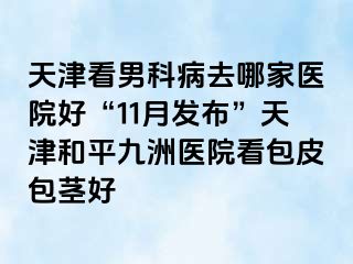 天津看男科病去哪家医院好“11月发布”天津和平九洲医院看包皮包茎好
