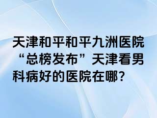 天津和平和平九洲医院“总榜发布”天津看男科病好的医院在哪？