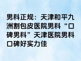 男科正规：天津和平九洲割包皮医院男科“口碑男科”天津医院男科口碑好实力佳