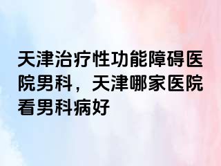 天津治疗性功能障碍医院男科，天津哪家医院看男科病好
